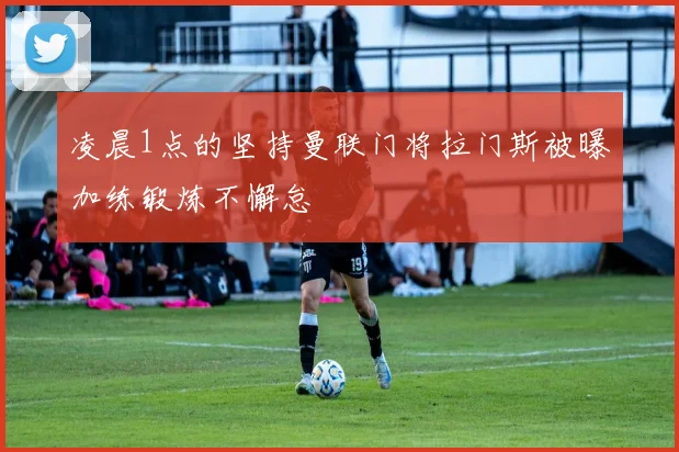 凌晨1点的坚持曼联门将拉门斯被曝加练锻炼不懈怠