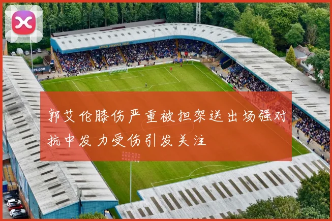 郭艾伦膝伤严重被担架送出场强对抗中发力受伤引发关注