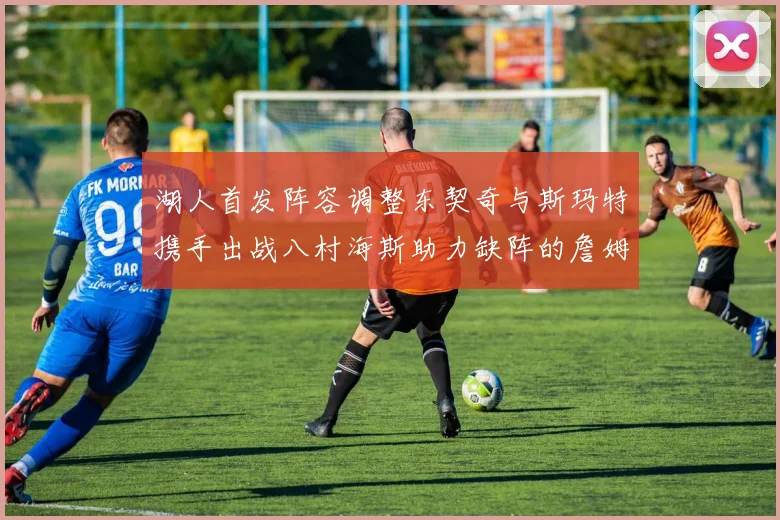 湖人首发阵容调整东契奇与斯玛特携手出战八村海斯助力缺阵的詹姆斯艾顿