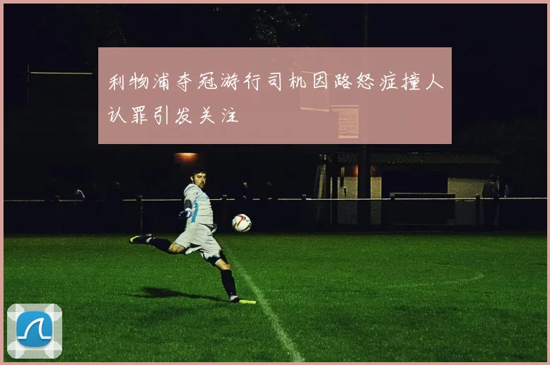 利物浦夺冠游行司机因路怒症撞人认罪引发关注
