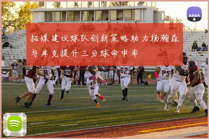 拓媒建议球队创新策略助力杨瀚森与库克提升三分球命中率
