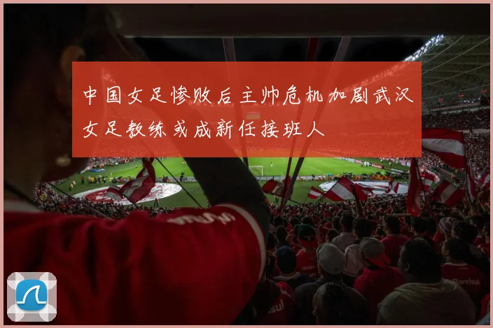 中国女足惨败后主帅危机加剧武汉女足教练或成新任接班人