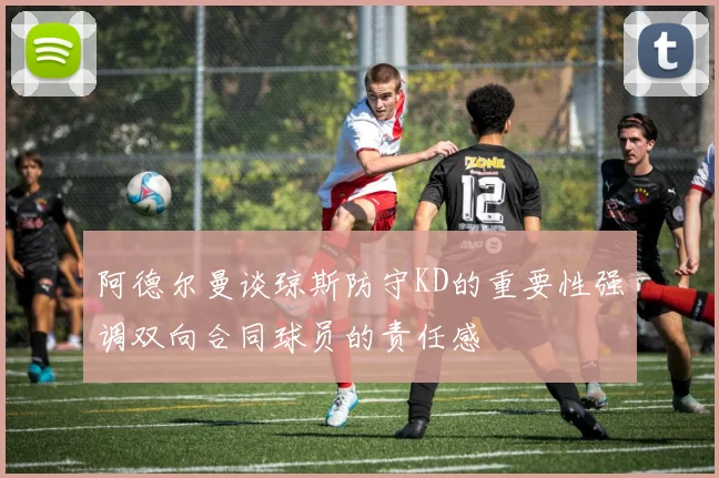 阿德尔曼谈琼斯防守KD的重要性强调双向合同球员的责任感