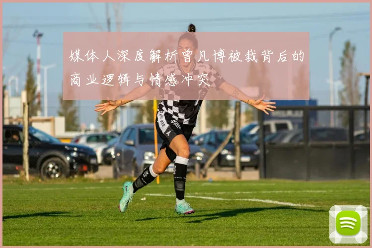 媒体人深度解析曾凡博被裁背后的商业逻辑与情感冲突