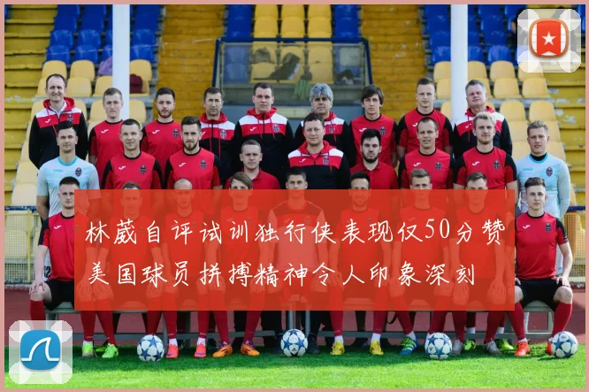 林葳自评试训独行侠表现仅50分赞美国球员拼搏精神令人印象深刻