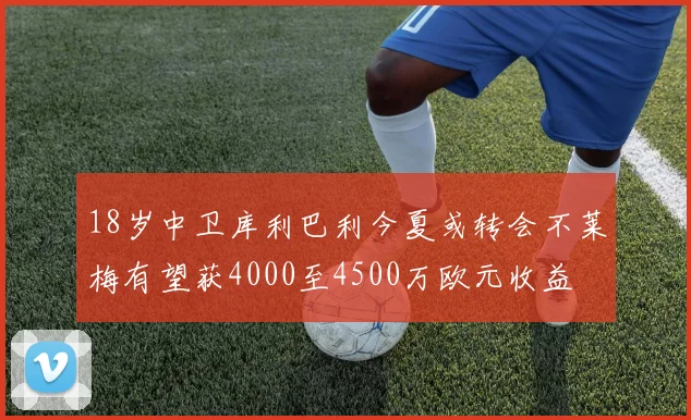 18岁中卫库利巴利今夏或转会不莱梅有望获4000至4500万欧元收益
