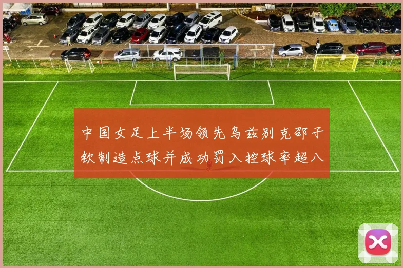 中国女足上半场领先乌兹别克邵子钦制造点球并成功罚入控球率超八成
