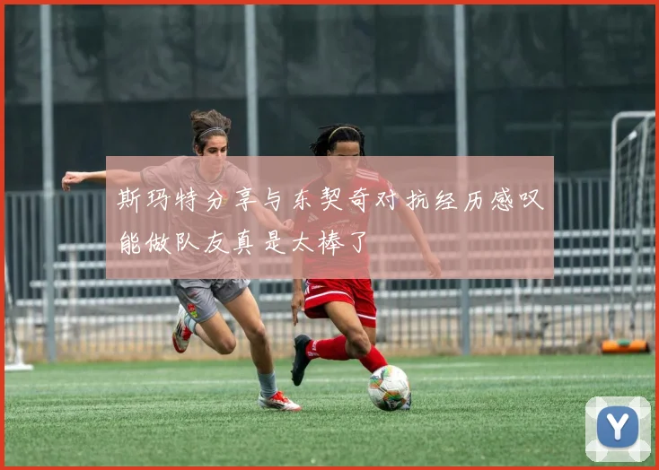 斯玛特分享与东契奇对抗经历感叹能做队友真是太棒了