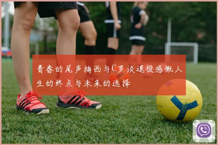 青春的尾声梅西与C罗谈退役感慨人生的终点与未来的选择