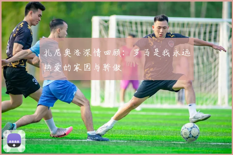 扎尼奥洛深情回顾：罗马是我永远热爱的家园与骄傲