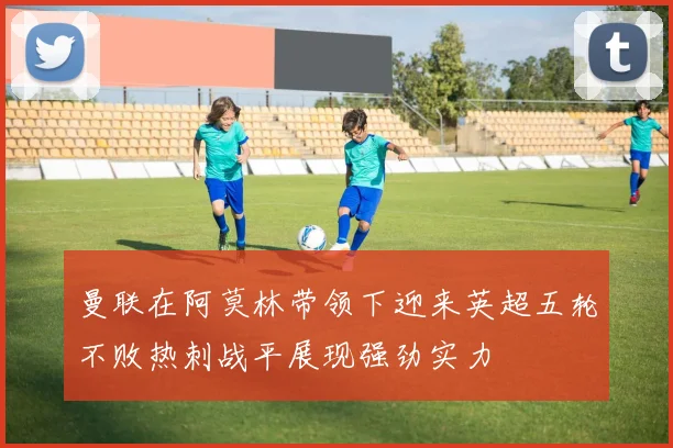 曼联在阿莫林带领下迎来英超五轮不败热刺战平展现强劲实力