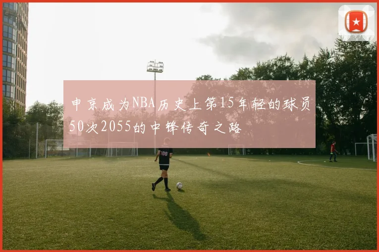 申京成为NBA历史上第15年轻的球员50次2055的中锋传奇之路
