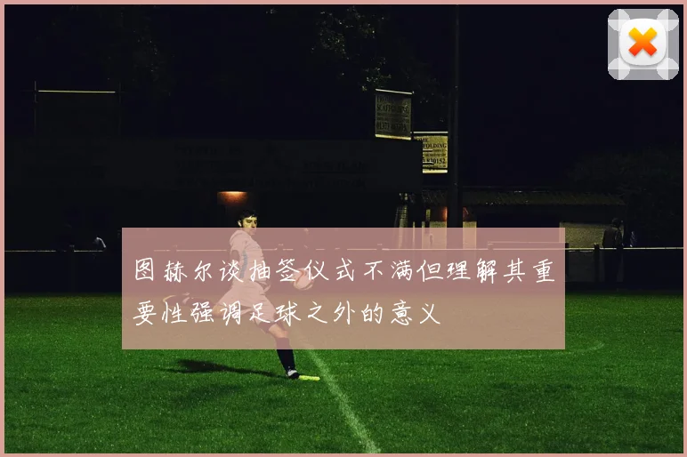 图赫尔谈抽签仪式不满但理解其重要性强调足球之外的意义