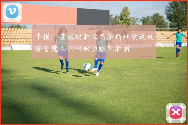 早报：曼城战胜伯恩茅斯继续追赶榜首魔人双响助力球队胜利