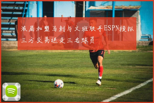 浓眉加盟马刺与文班联手ESPN模拟三方交易送走三名球员