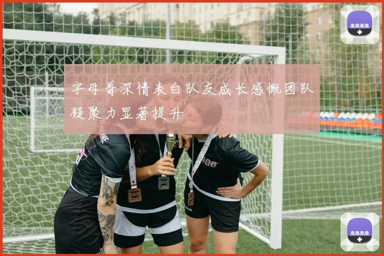 字母哥深情表白队友成长感慨团队凝聚力显著提升