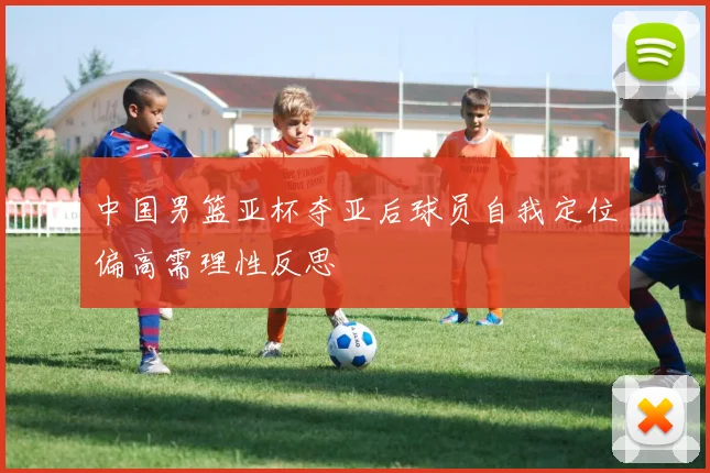 中国男篮亚杯夺亚后球员自我定位偏高需理性反思