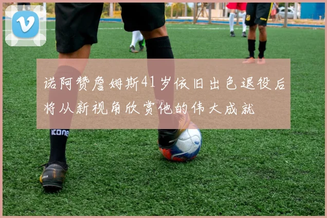 诺阿赞詹姆斯41岁依旧出色退役后将从新视角欣赏他的伟大成就
