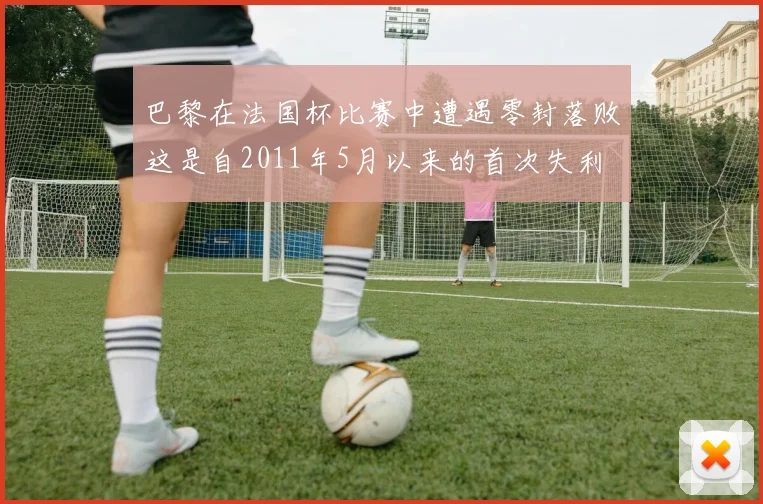 巴黎在法国杯比赛中遭遇零封落败这是自2011年5月以来的首次失利