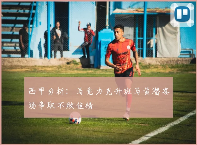 西甲分析：马竞力克升班马黄潜客场争取不败佳绩