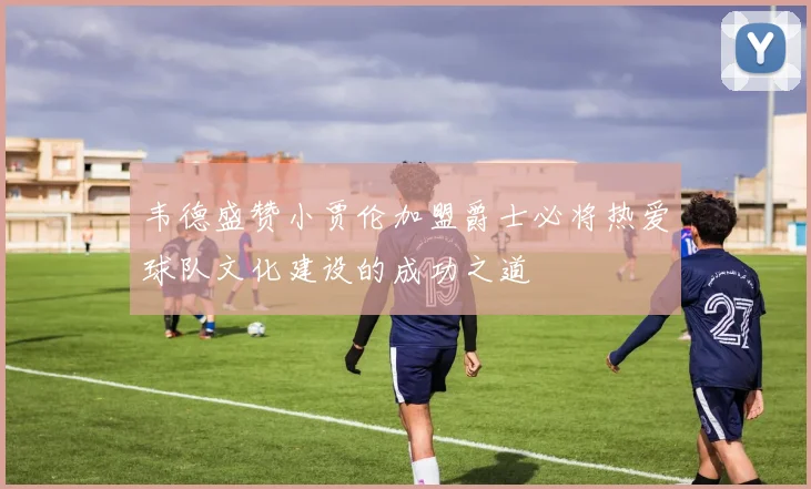 韦德盛赞小贾伦加盟爵士必将热爱球队文化建设的成功之道