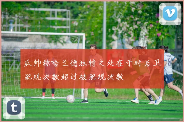 瓜帅称哈兰德独特之处在于对后卫犯规次数超过被犯规次数