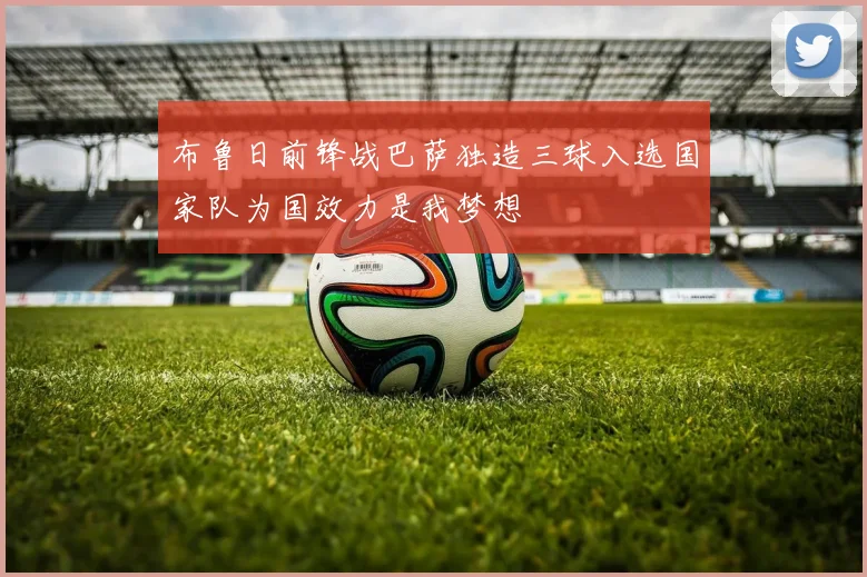 布鲁日前锋战巴萨独造三球入选国家队为国效力是我梦想