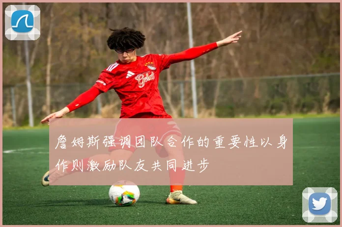 詹姆斯强调团队合作的重要性以身作则激励队友共同进步