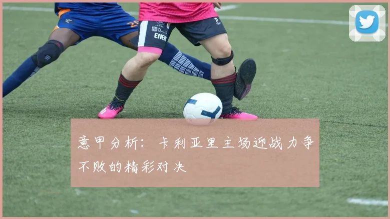 意甲分析：卡利亚里主场迎战力争不败的精彩对决