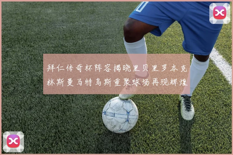 拜仁传奇杯阵容揭晓里贝里罗本克林斯曼马特乌斯重聚球场再现辉煌