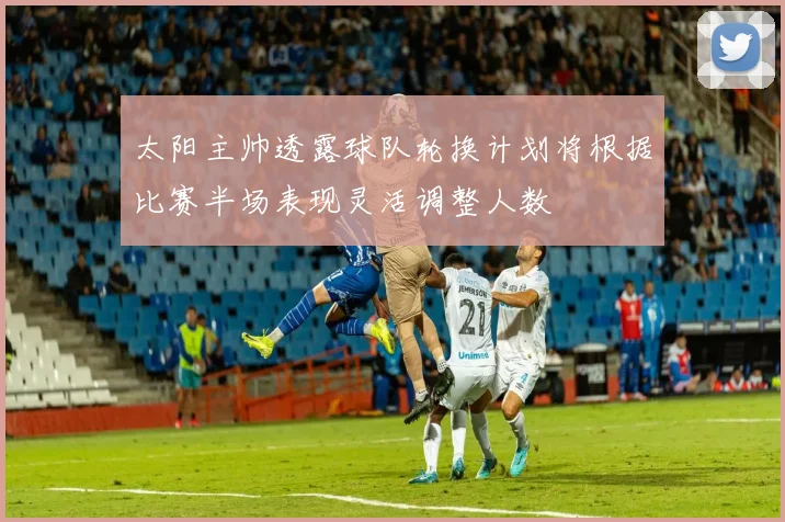 太阳主帅透露球队轮换计划将根据比赛半场表现灵活调整人数
