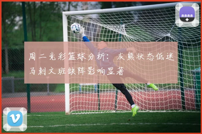 周二竞彩篮球分析：灰熊状态低迷马刺文班缺阵影响显著
