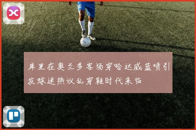 库里在奥兰多客场穿哈达威蓝喷引发球迷热议乱穿鞋时代来临