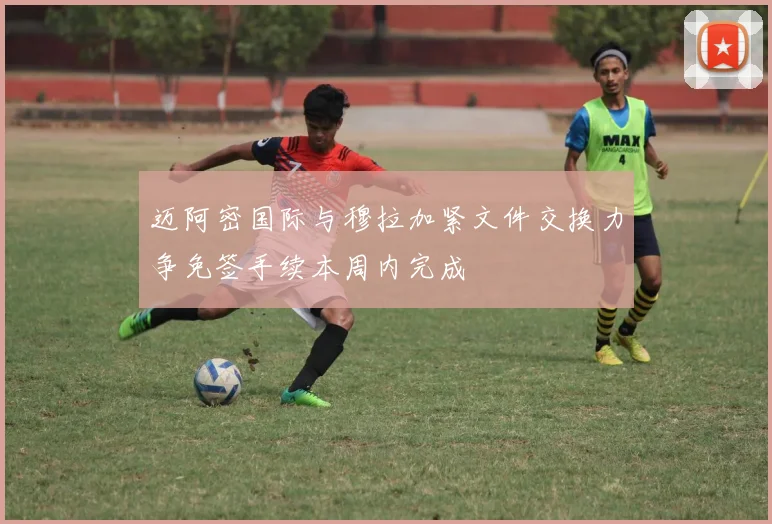 迈阿密国际与穆拉加紧文件交换力争免签手续本周内完成
