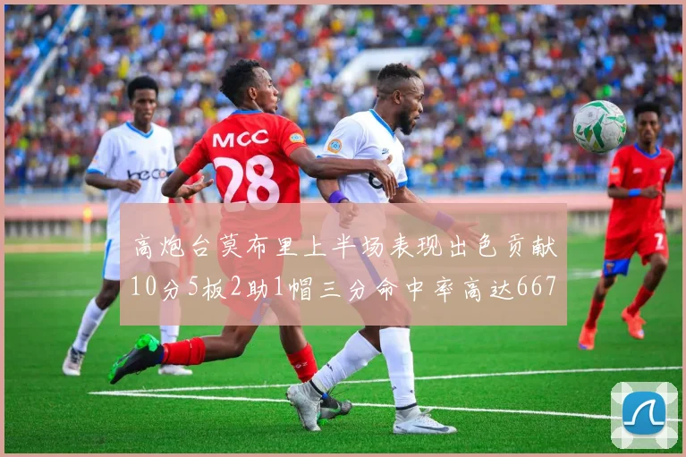 高炮台莫布里上半场表现出色贡献10分5板2助1帽三分命中率高达667