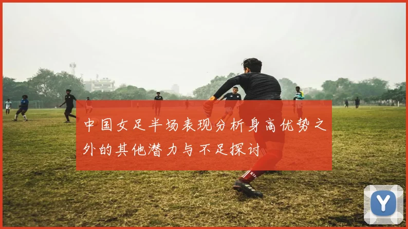 中国女足半场表现分析身高优势之外的其他潜力与不足探讨