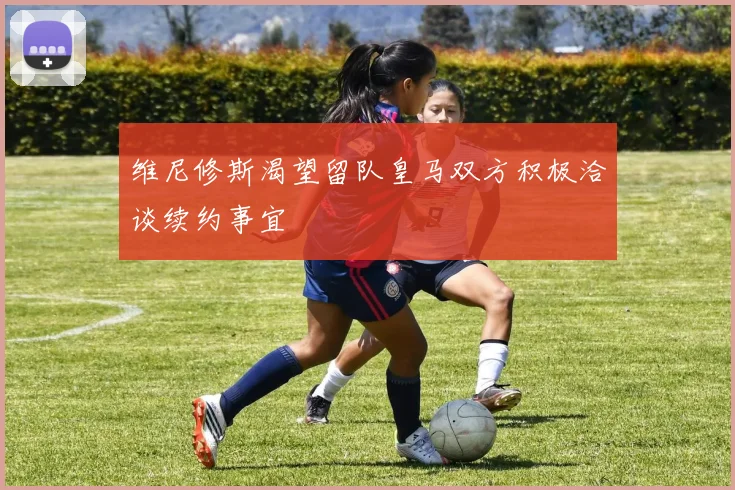 维尼修斯渴望留队皇马双方积极洽谈续约事宜