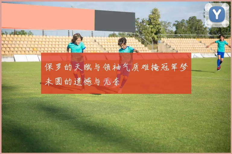 保罗的天赋与领袖气质难掩冠军梦未圆的遗憾与无奈