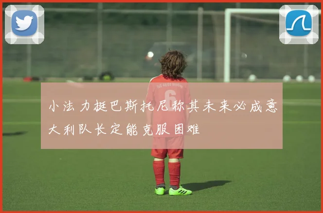 小法力挺巴斯托尼称其未来必成意大利队长定能克服困难