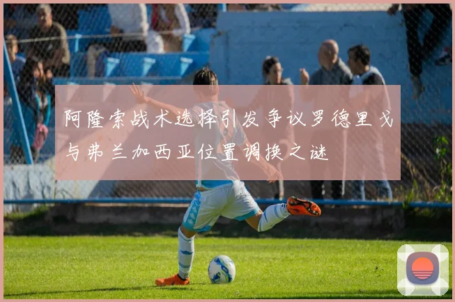 阿隆索战术选择引发争议罗德里戈与弗兰加西亚位置调换之谜