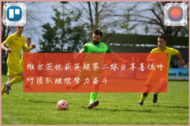 维尔茨收获英超第二球分享喜悦呼吁团队继续努力奋斗