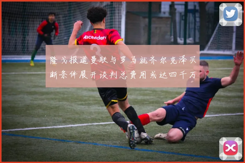 隆戈报道曼联与罗马就齐尔克泽买断条件展开谈判总费用或达四千万欧元