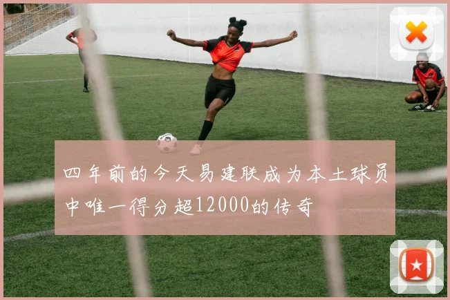 四年前的今天易建联成为本土球员中唯一得分超12000的传奇