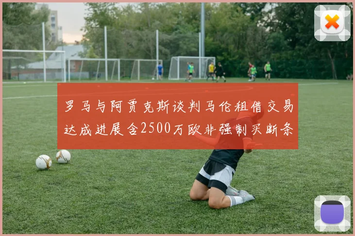 罗马与阿贾克斯谈判马伦租借交易达成进展含2500万欧非强制买断条款