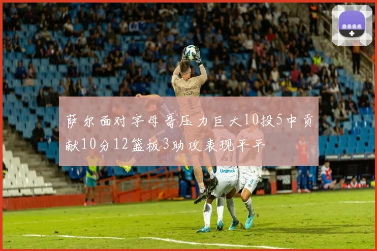 萨尔面对字母哥压力巨大10投5中贡献10分12篮板3助攻表现平平
