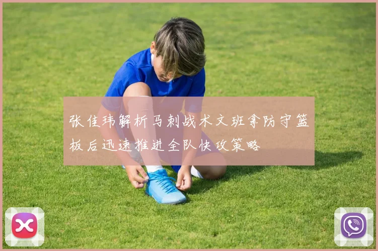 张佳玮解析马刺战术文班拿防守篮板后迅速推进全队快攻策略
